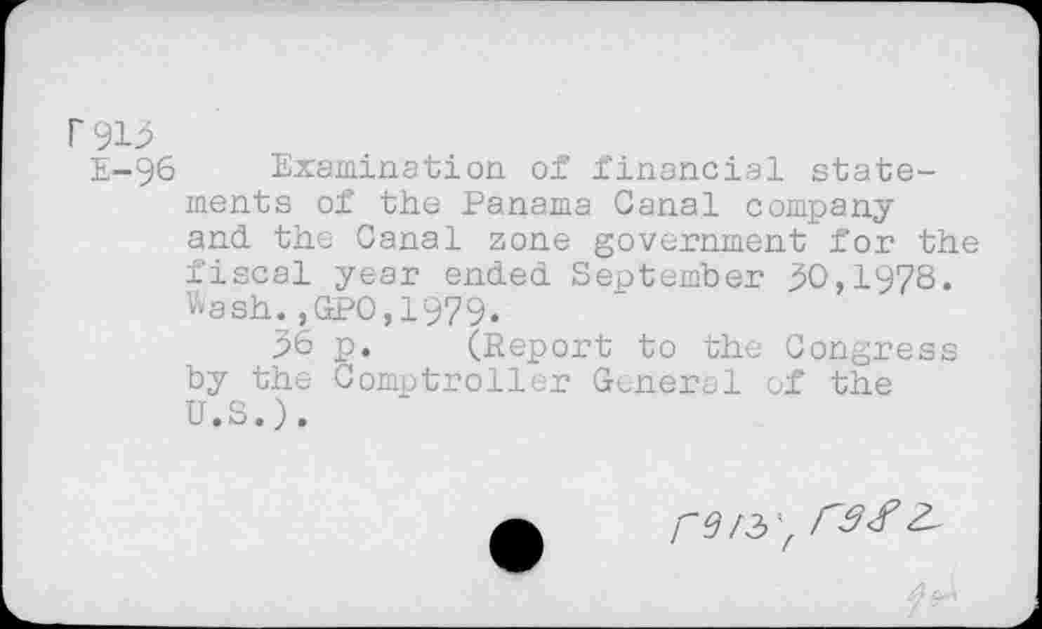 ﻿r 913
E-96 Examination of financial statements of the Panama Canal company and the Canal zone government for the fiscal year ended September 30,1978. Wash.,GPO,1979.
36 p. (Report to the Congress by the Comptroller General of the U.S.).